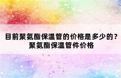 目前聚氨酯保温管的价格是多少的？ 聚氨酯保温管件价格